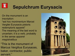 On the monument is an inscription:“est hoc monimentumMarceiVergileiEurysacispistorisredemptorisapparet” The meaning of the last word is uncertain; it is a verb, probably in the sense apparetmagistratibus“This is the monument of Marcus VergiliusEurysaces, baker, contractor, public servant.” SepulchrumEurysacis
