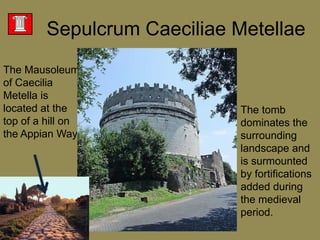 SepulcrumCaeciliaeMetellaeThe Mausoleum of CaeciliaMetella is located at the top of a hill on the Appian Way The tomb dominates the surrounding landscape and is surmounted by fortifications added during the medieval period. 