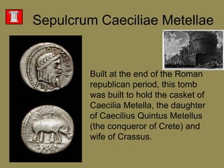 SepulcrumCaeciliaeMetellaeBuilt at the end of the Roman republican period, this tomb was built to hold the casket of CaeciliaMetella, the daughter of Caecilius Quintus Metellus(the conqueror of Crete) and wife of Crassus. 