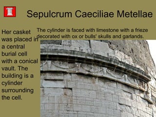 SepulcrumCaeciliaeMetellaeThe cylinder is faced with limestone with a frieze decorated with ox or bulls' skulls and garlands. Her casket was placed in a central burial cell with a conical vault. The building is a cylinder surrounding the cell. 
