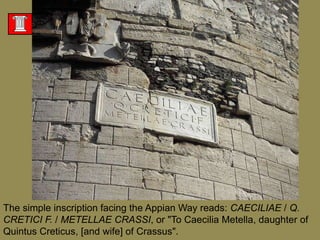 The simple inscription facing the Appian Way reads: CAECILIAE / Q. CRETICI F. / METELLAE CRASSI, or "To CaeciliaMetella, daughter of Quintus Creticus, [and wife] of Crassus".