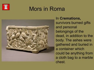 Mors in RomaIn Cremations, survivors burned gifts and personal belongings of the dead, in addition to the body. The ashes were gathered and buried in a container which could be anything from a cloth bag to a marble chest. 