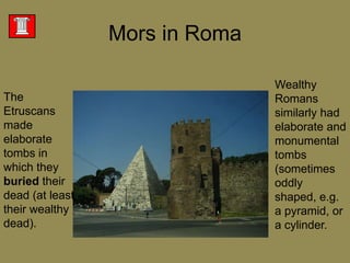 Wealthy Romans similarly had elaborate and monumental tombs (sometimes oddly shaped, e.g. a pyramid, or a cylinder. Mors in RomaThe Etruscans made elaborate tombs in which they buried their dead (at least their wealthy dead). 