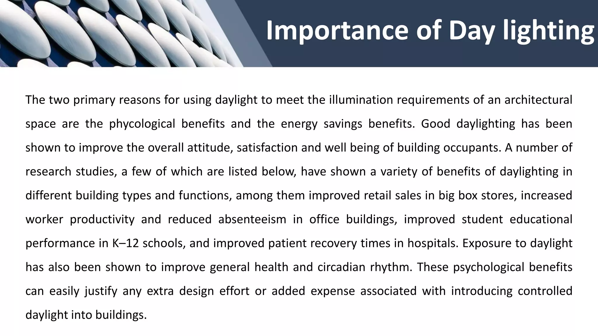 Importance of Day lighting
The two primary reasons for using daylight to meet the illumination requirements of an architectural
space are the phycological benefits and the energy savings benefits. Good daylighting has been
shown to improve the overall attitude, satisfaction and well being of building occupants. A number of
research studies, a few of which are listed below, have shown a variety of benefits of daylighting in
different building types and functions, among them improved retail sales in big box stores, increased
worker productivity and reduced absenteeism in office buildings, improved student educational
performance in K–12 schools, and improved patient recovery times in hospitals. Exposure to daylight
has also been shown to improve general health and circadian rhythm. These psychological benefits
can easily justify any extra design effort or added expense associated with introducing controlled
daylight into buildings.
 