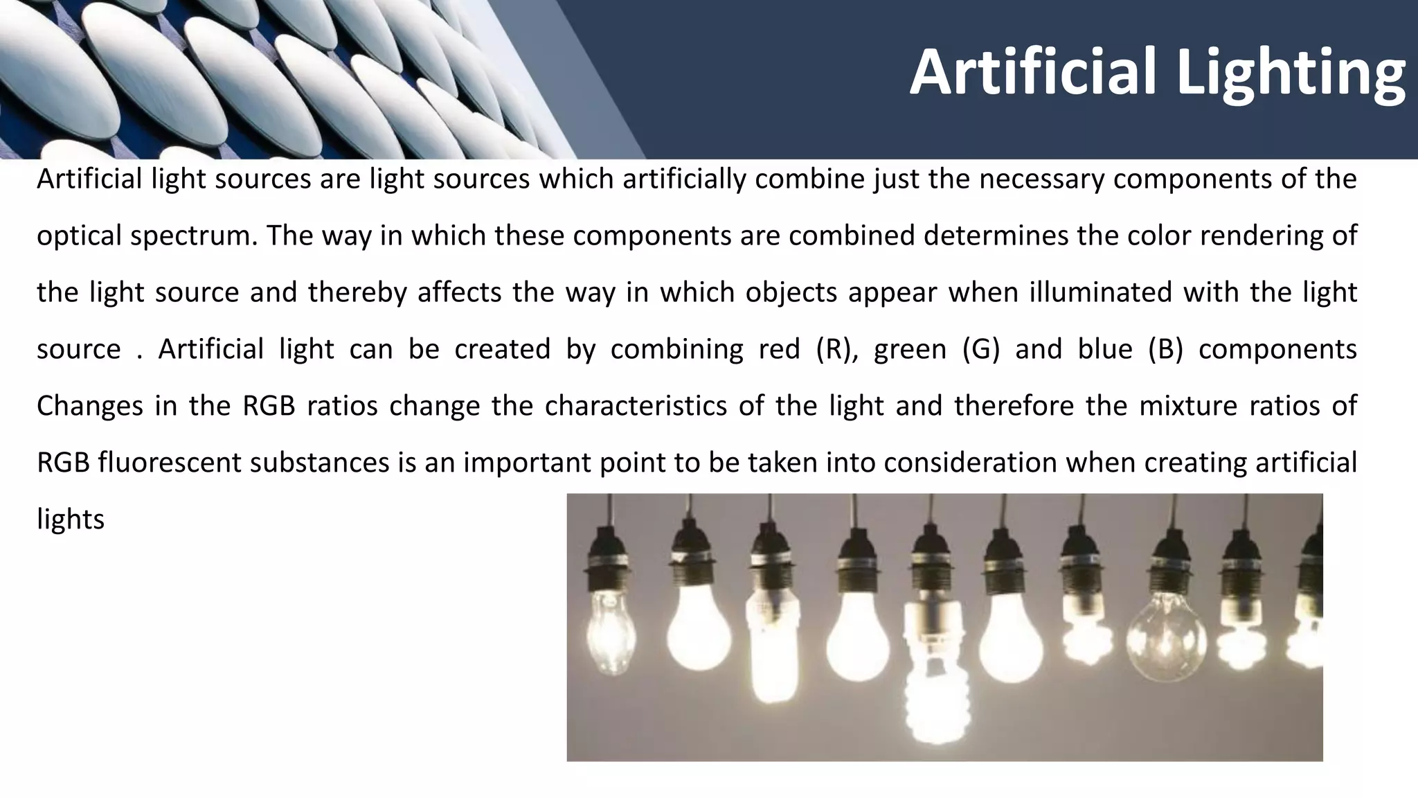 Artificial Lighting
Artificial light sources are light sources which artificially combine just the necessary components of the
optical spectrum. The way in which these components are combined determines the color rendering of
the light source and thereby affects the way in which objects appear when illuminated with the light
source . Artificial light can be created by combining red (R), green (G) and blue (B) components
Changes in the RGB ratios change the characteristics of the light and therefore the mixture ratios of
RGB fluorescent substances is an important point to be taken into consideration when creating artificial
lights
 