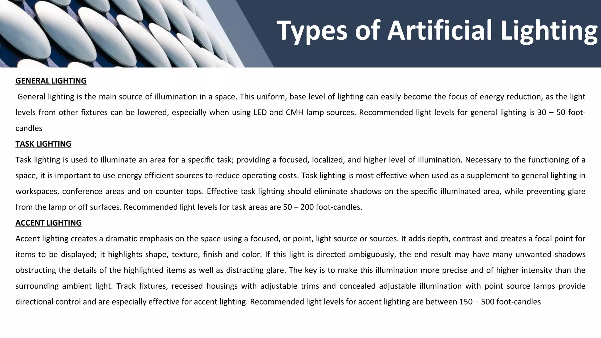 Types of Artificial Lighting
GENERAL LIGHTING
General lighting is the main source of illumination in a space. This uniform, base level of lighting can easily become the focus of energy reduction, as the light
levels from other fixtures can be lowered, especially when using LED and CMH lamp sources. Recommended light levels for general lighting is 30 – 50 foot-
candles
TASK LIGHTING
Task lighting is used to illuminate an area for a specific task; providing a focused, localized, and higher level of illumination. Necessary to the functioning of a
space, it is important to use energy efficient sources to reduce operating costs. Task lighting is most effective when used as a supplement to general lighting in
workspaces, conference areas and on counter tops. Effective task lighting should eliminate shadows on the specific illuminated area, while preventing glare
from the lamp or off surfaces. Recommended light levels for task areas are 50 – 200 foot-candles.
ACCENT LIGHTING
Accent lighting creates a dramatic emphasis on the space using a focused, or point, light source or sources. It adds depth, contrast and creates a focal point for
items to be displayed; it highlights shape, texture, finish and color. If this light is directed ambiguously, the end result may have many unwanted shadows
obstructing the details of the highlighted items as well as distracting glare. The key is to make this illumination more precise and of higher intensity than the
surrounding ambient light. Track fixtures, recessed housings with adjustable trims and concealed adjustable illumination with point source lamps provide
directional control and are especially effective for accent lighting. Recommended light levels for accent lighting are between 150 – 500 foot-candles
 