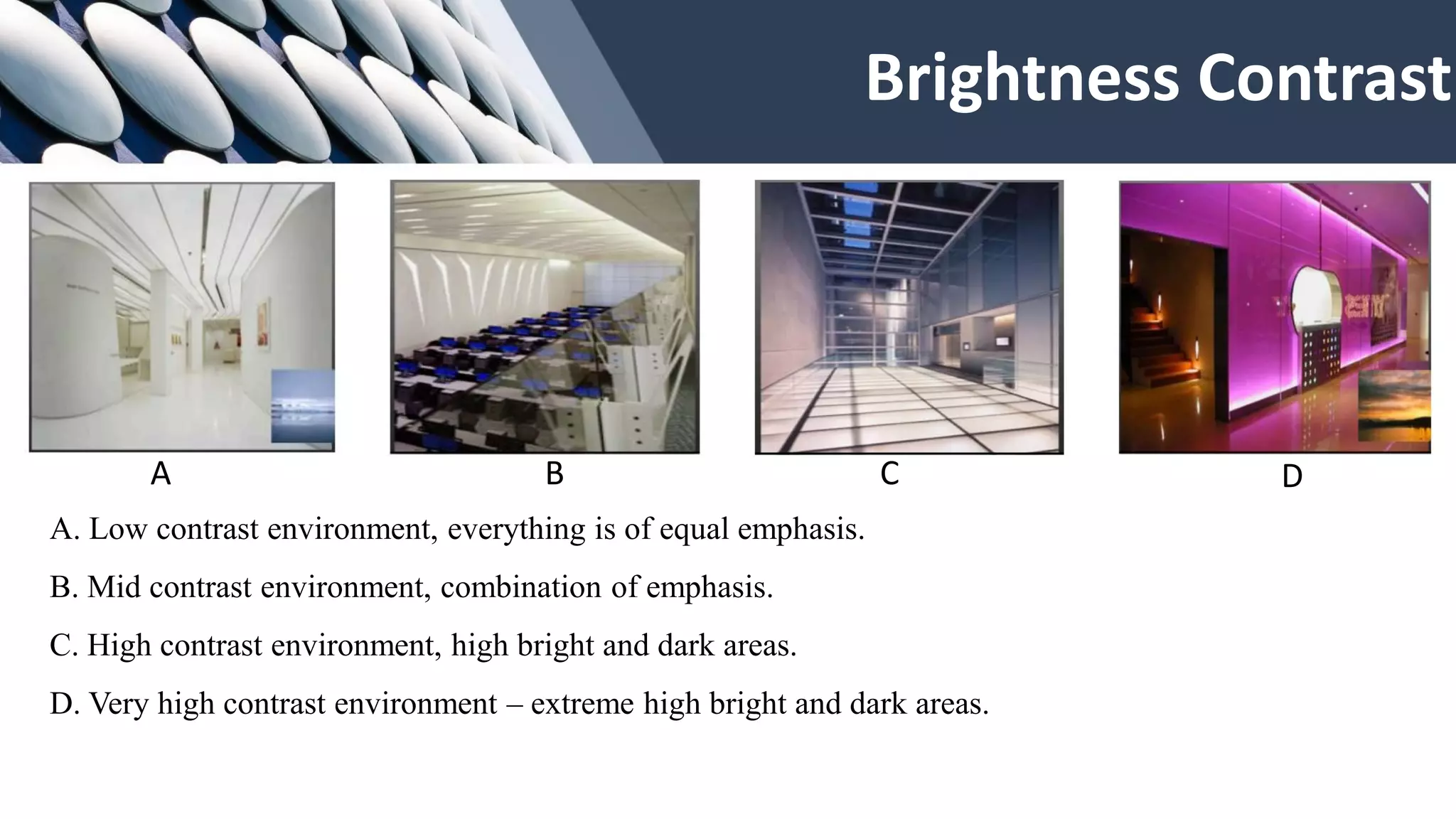 Brightness Contrast
A. Low contrast environment, everything is of equal emphasis.
B. Mid contrast environment, combination of emphasis.
C. High contrast environment, high bright and dark areas.
D. Very high contrast environment – extreme high bright and dark areas.
A B C D
 
