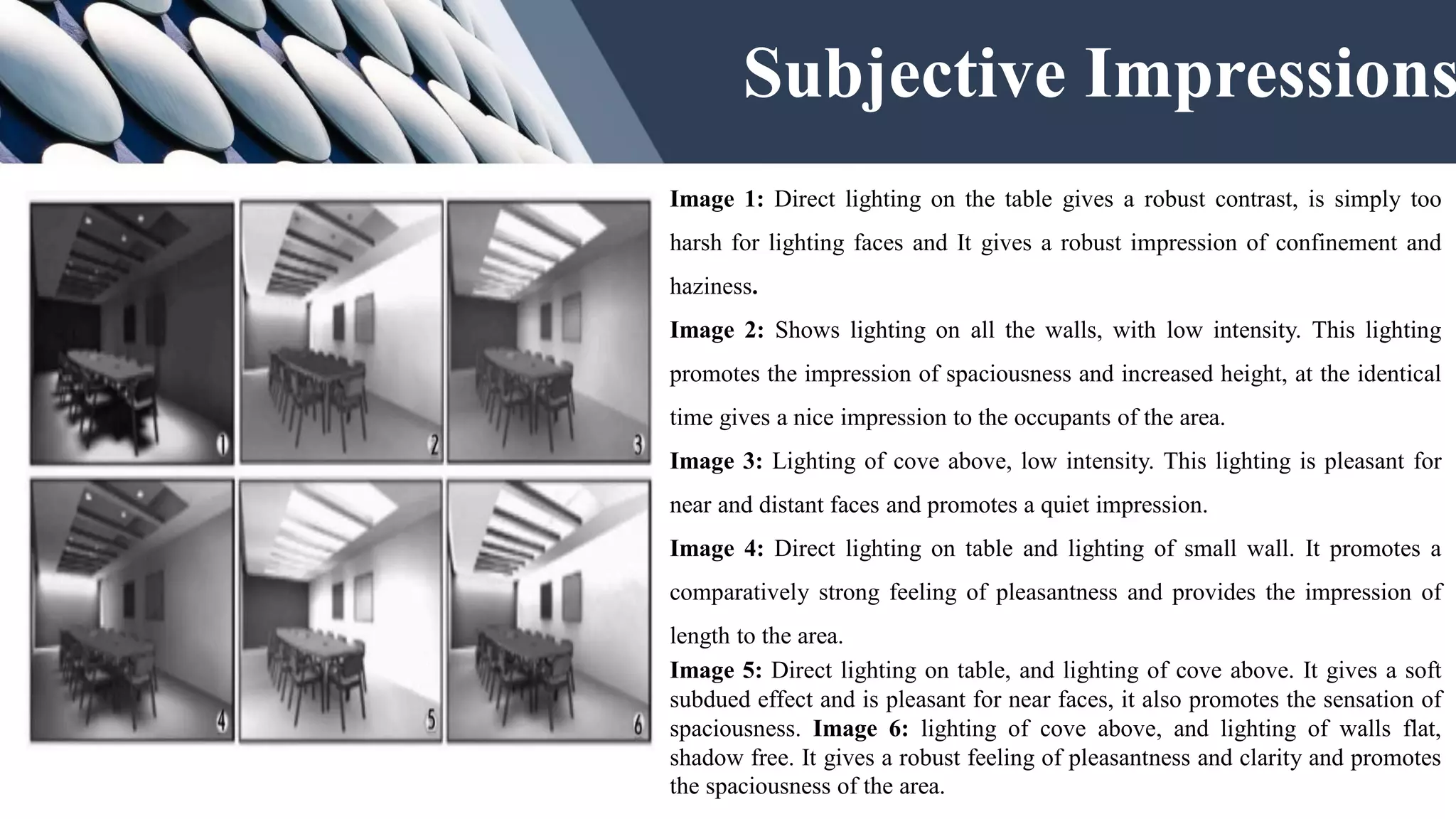 Image 1: Direct lighting on the table gives a robust contrast, is simply too
harsh for lighting faces and It gives a robust impression of confinement and
haziness.
Image 2: Shows lighting on all the walls, with low intensity. This lighting
promotes the impression of spaciousness and increased height, at the identical
time gives a nice impression to the occupants of the area.
Image 3: Lighting of cove above, low intensity. This lighting is pleasant for
near and distant faces and promotes a quiet impression.
Image 4: Direct lighting on table and lighting of small wall. It promotes a
comparatively strong feeling of pleasantness and provides the impression of
length to the area.
Image 5: Direct lighting on table, and lighting of cove above. It gives a soft
subdued effect and is pleasant for near faces, it also promotes the sensation of
spaciousness. Image 6: lighting of cove above, and lighting of walls flat,
shadow free. It gives a robust feeling of pleasantness and clarity and promotes
the spaciousness of the area.
Subjective Impressions
 