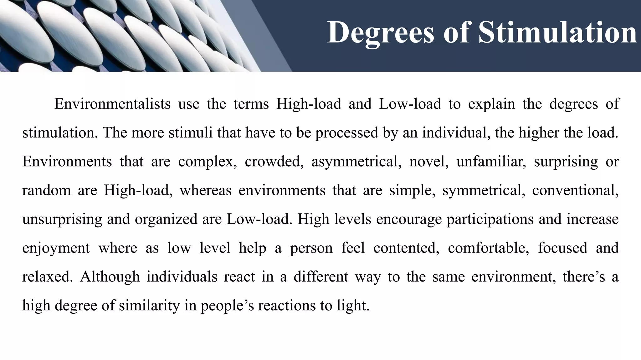 Degrees of Stimulation
Environmentalists use the terms High-load and Low-load to explain the degrees of
stimulation. The more stimuli that have to be processed by an individual, the higher the load.
Environments that are complex, crowded, asymmetrical, novel, unfamiliar, surprising or
random are High-load, whereas environments that are simple, symmetrical, conventional,
unsurprising and organized are Low-load. High levels encourage participations and increase
enjoyment where as low level help a person feel contented, comfortable, focused and
relaxed. Although individuals react in a different way to the same environment, there’s a
high degree of similarity in people’s reactions to light.
 