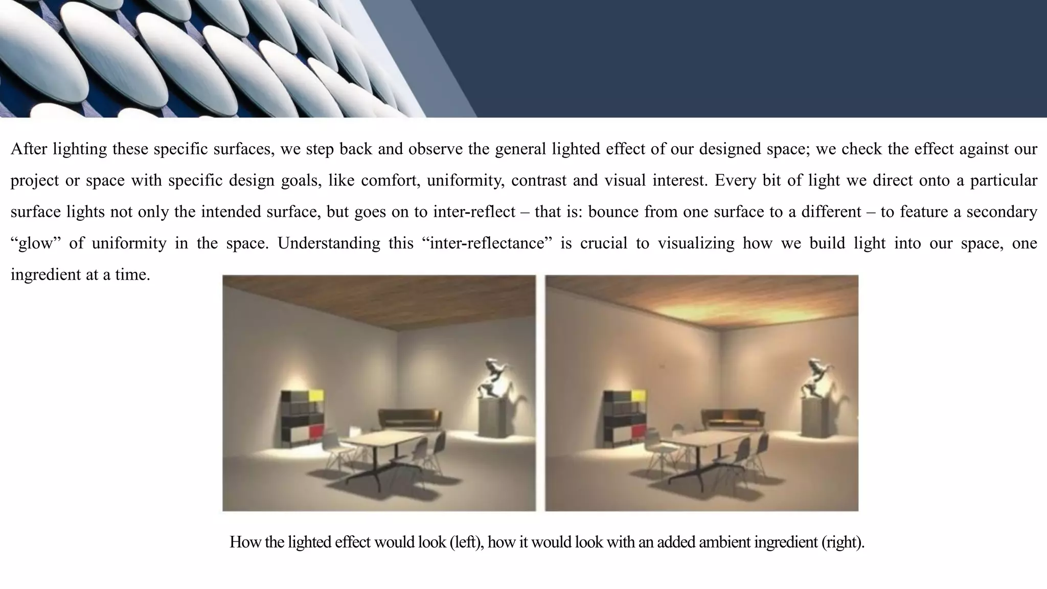 After lighting these specific surfaces, we step back and observe the general lighted effect of our designed space; we check the effect against our
project or space with specific design goals, like comfort, uniformity, contrast and visual interest. Every bit of light we direct onto a particular
surface lights not only the intended surface, but goes on to inter-reflect – that is: bounce from one surface to a different – to feature a secondary
“glow” of uniformity in the space. Understanding this “inter-reflectance” is crucial to visualizing how we build light into our space, one
ingredient at a time.
How the lighted effect would look (left), how it would look with an added ambient ingredient (right).
 