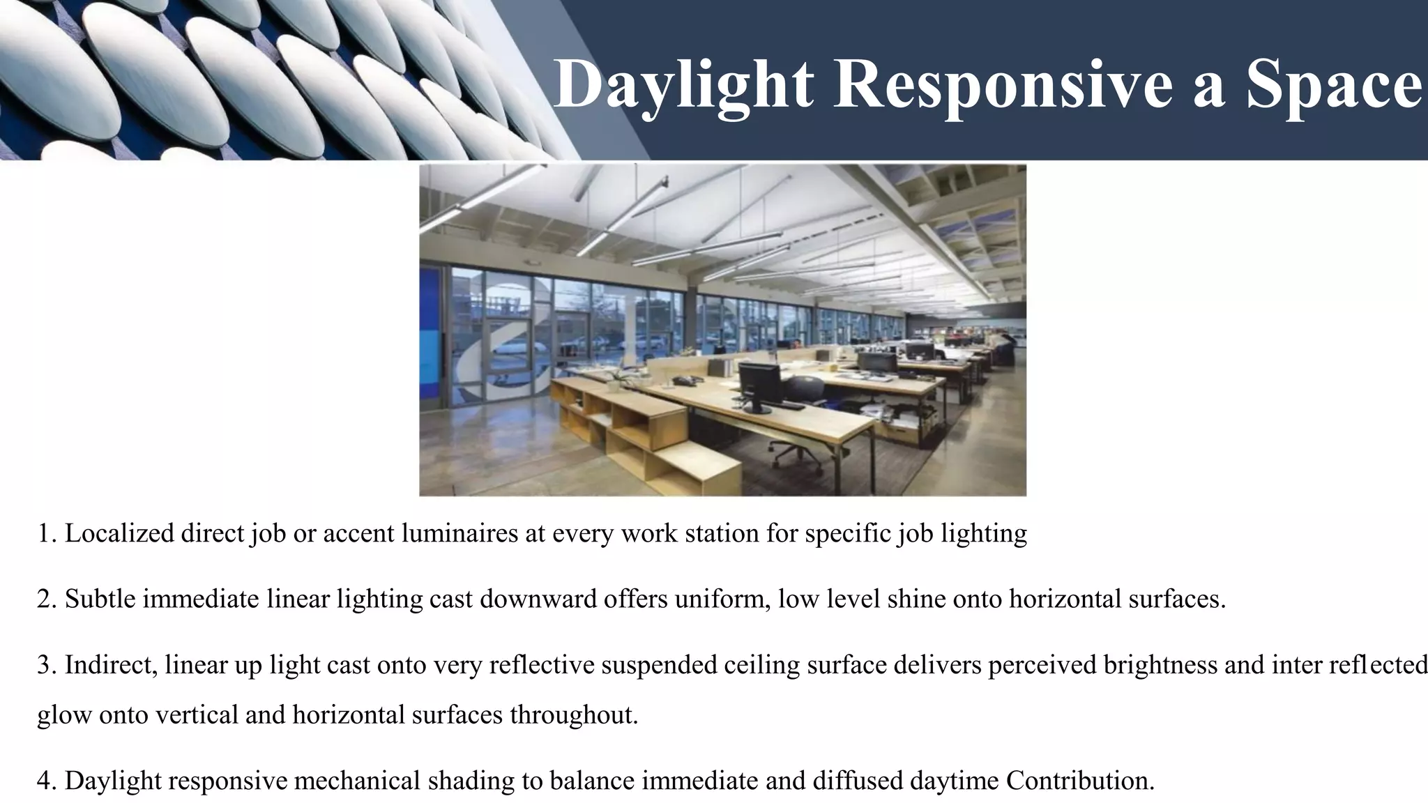 Daylight Responsive a Space
1. Localized direct job or accent luminaires at every work station for specific job lighting
2. Subtle immediate linear lighting cast downward offers uniform, low level shine onto horizontal surfaces.
3. Indirect, linear up light cast onto very reflective suspended ceiling surface delivers perceived brightness and inter reflected
glow onto vertical and horizontal surfaces throughout.
4. Daylight responsive mechanical shading to balance immediate and diffused daytime Contribution.
 