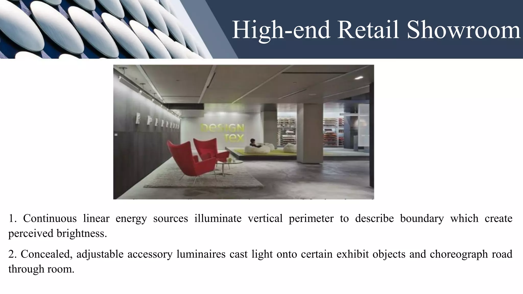 High-end Retail Showroom
1. Continuous linear energy sources illuminate vertical perimeter to describe boundary which create
perceived brightness.
2. Concealed, adjustable accessory luminaires cast light onto certain exhibit objects and choreograph road
through room.
 