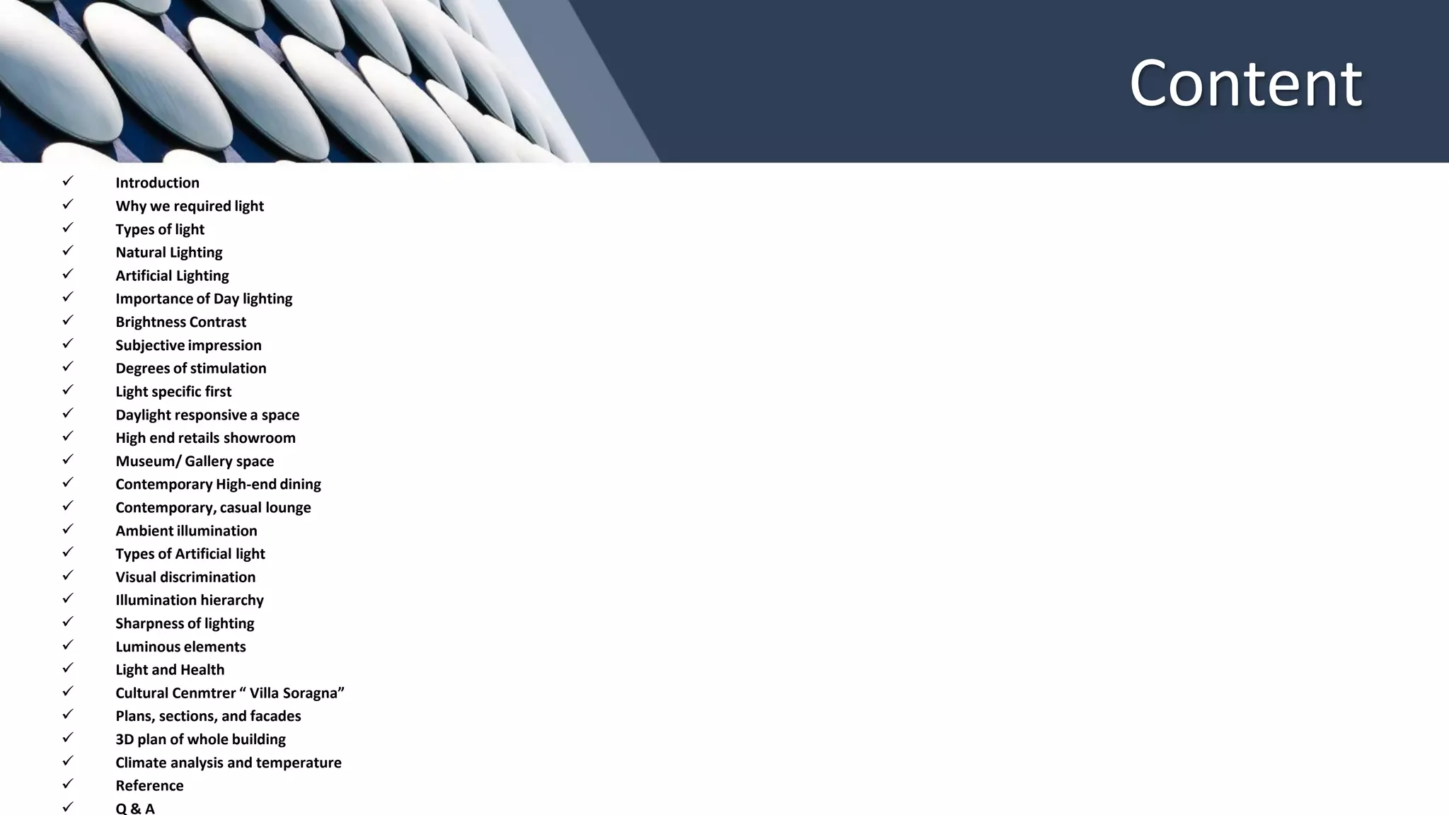Content
✓ Introduction
✓ Why we required light
✓ Types of light
✓ Natural Lighting
✓ Artificial Lighting
✓ Importance of Day lighting
✓ Brightness Contrast
✓ Subjective impression
✓ Degrees of stimulation
✓ Light specific first
✓ Daylight responsive a space
✓ High end retails showroom
✓ Museum/ Gallery space
✓ Contemporary High-end dining
✓ Contemporary, casual lounge
✓ Ambient illumination
✓ Types of Artificial light
✓ Visual discrimination
✓ Illumination hierarchy
✓ Sharpness of lighting
✓ Luminous elements
✓ Light and Health
✓ Cultural Cenmtrer “ Villa Soragna”
✓ Plans, sections, and facades
✓ 3D plan of whole building
✓ Climate analysis and temperature
✓ Reference
✓ Q & A
 