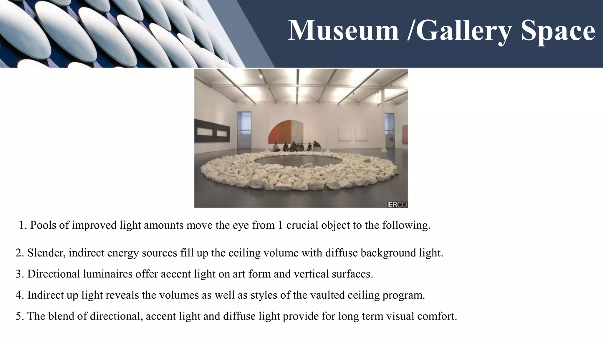 Museum /Gallery Space
1. Pools of improved light amounts move the eye from 1 crucial object to the following.
2. Slender, indirect energy sources fill up the ceiling volume with diffuse background light.
3. Directional luminaires offer accent light on art form and vertical surfaces.
4. Indirect up light reveals the volumes as well as styles of the vaulted ceiling program.
5. The blend of directional, accent light and diffuse light provide for long term visual comfort.
 