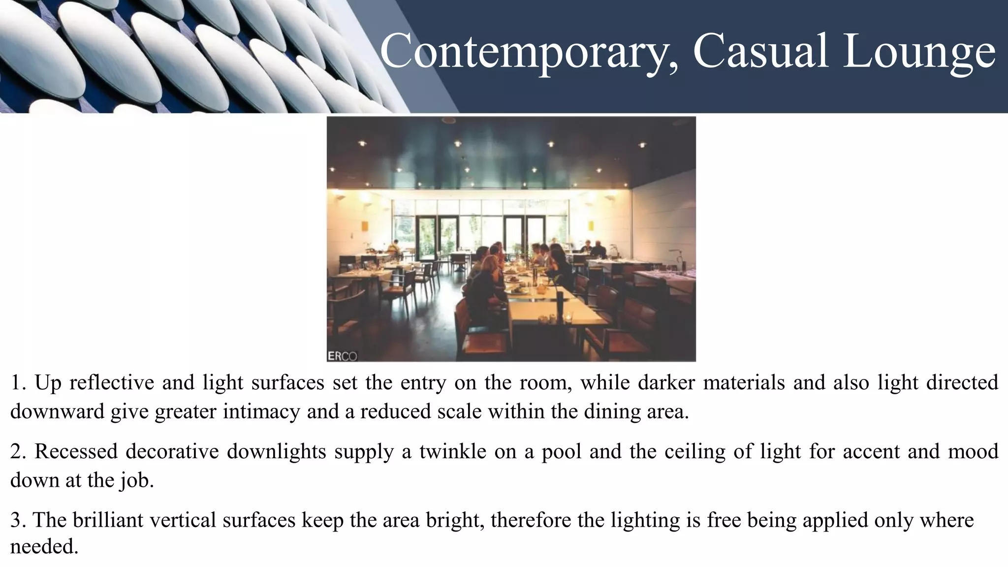 Contemporary, Casual Lounge
1. Up reflective and light surfaces set the entry on the room, while darker materials and also light directed
downward give greater intimacy and a reduced scale within the dining area.
2. Recessed decorative downlights supply a twinkle on a pool and the ceiling of light for accent and mood
down at the job.
3. The brilliant vertical surfaces keep the area bright, therefore the lighting is free being applied only where
needed.
 