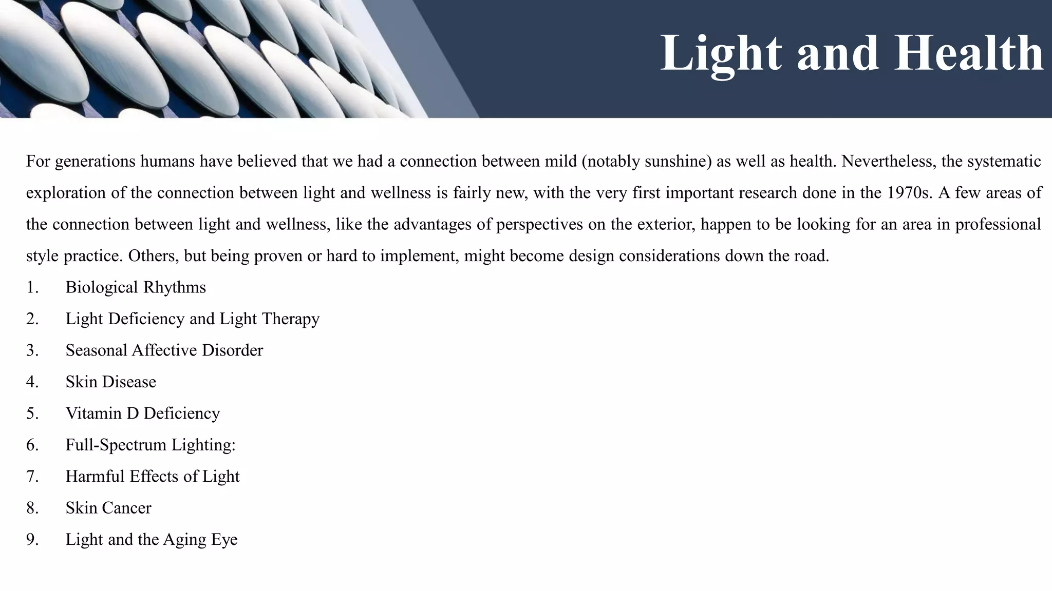Light and Health
For generations humans have believed that we had a connection between mild (notably sunshine) as well as health. Nevertheless, the systematic
exploration of the connection between light and wellness is fairly new, with the very first important research done in the 1970s. A few areas of
the connection between light and wellness, like the advantages of perspectives on the exterior, happen to be looking for an area in professional
style practice. Others, but being proven or hard to implement, might become design considerations down the road.
1. Biological Rhythms
2. Light Deficiency and Light Therapy
3. Seasonal Affective Disorder
4. Skin Disease
5. Vitamin D Deficiency
6. Full-Spectrum Lighting:
7. Harmful Effects of Light
8. Skin Cancer
9. Light and the Aging Eye
 