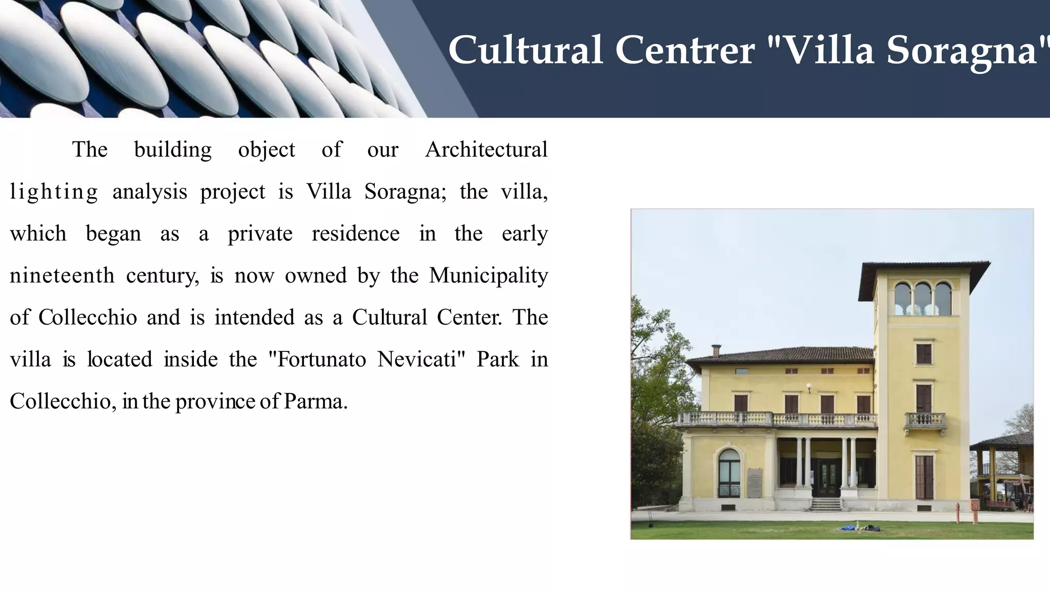 The building object of our Architectural
lighting analysis project is Villa Soragna; the villa,
which began as a private residence in the early
nineteenth century, is now owned by the Municipality
of Collecchio and is intended as a Cultural Center. The
villa is located inside the "Fortunato Nevicati" Park in
Collecchio, in the province of Parma.
Cultural Centrer "Villa Soragna"
 