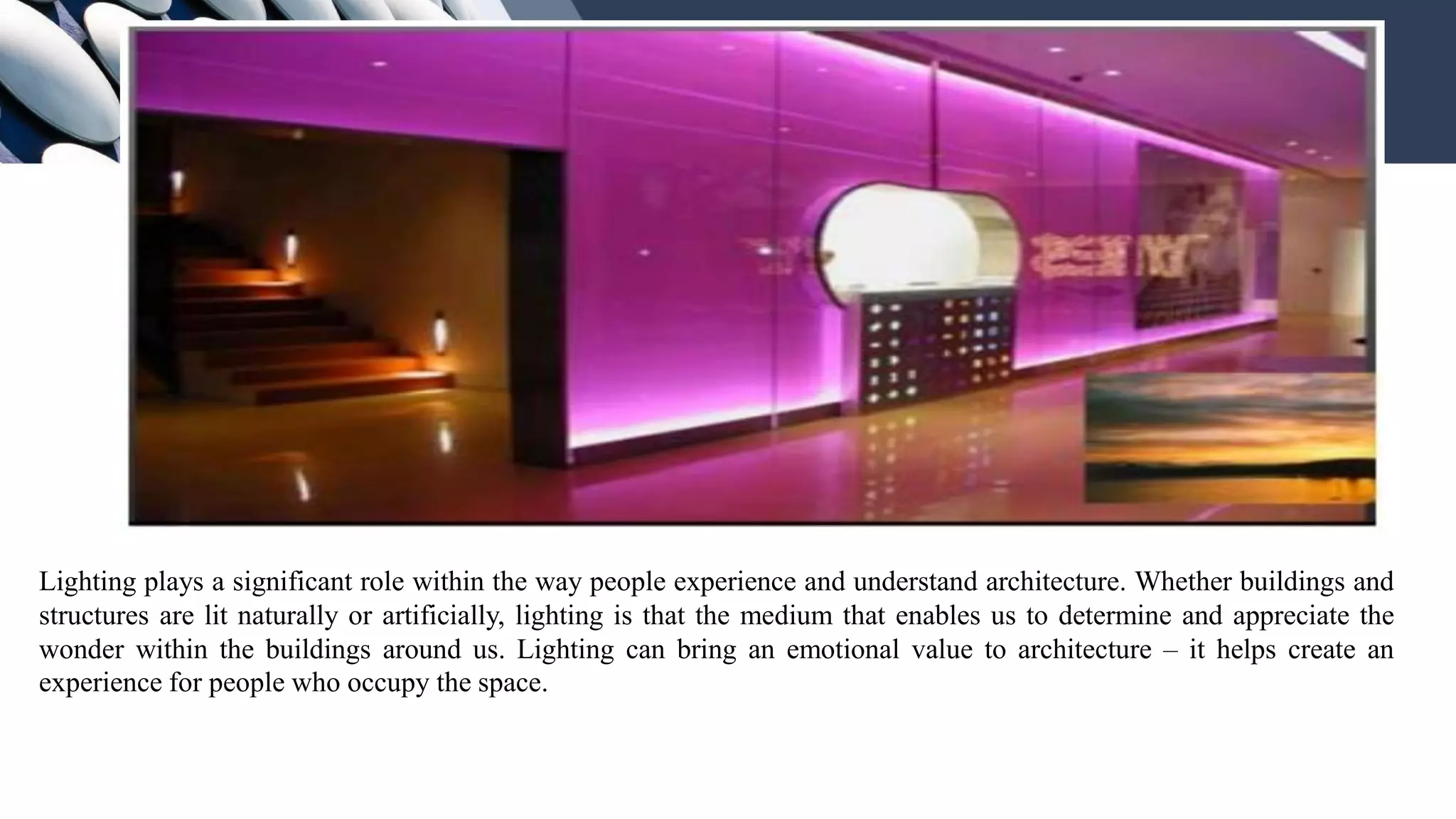 Lighting plays a significant role within the way people experience and understand architecture. Whether buildings and
structures are lit naturally or artificially, lighting is that the medium that enables us to determine and appreciate the
wonder within the buildings around us. Lighting can bring an emotional value to architecture – it helps create an
experience for people who occupy the space.
 