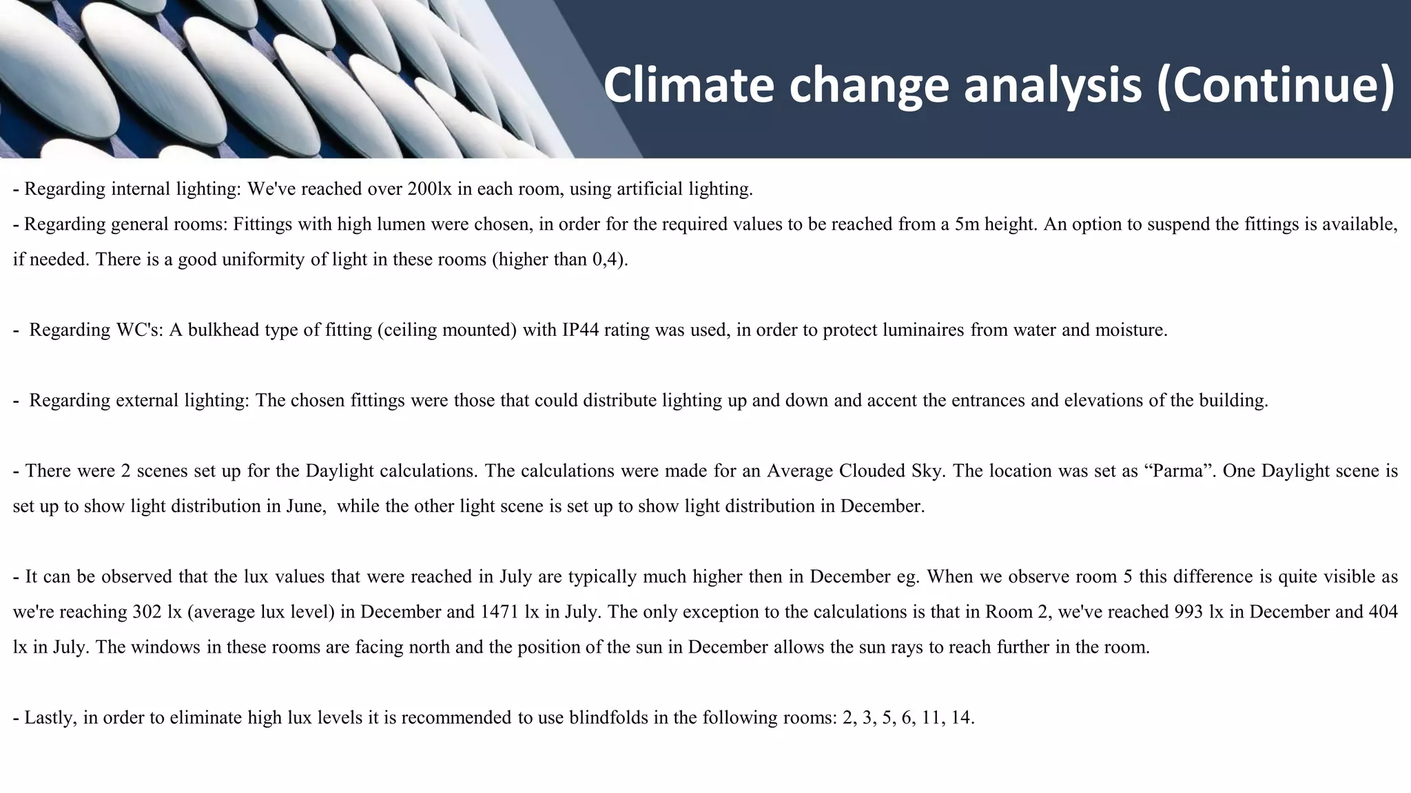 - Regarding internal lighting: We've reached over 200lx in each room, using artificial lighting.
- Regarding general rooms: Fittings with high lumen were chosen, in order for the required values to be reached from a 5m height. An option to suspend the fittings is available,
if needed. There is a good uniformity of light in these rooms (higher than 0,4).
- Regarding WC's: A bulkhead type of fitting (ceiling mounted) with IP44 rating was used, in order to protect luminaires from water and moisture.
- Regarding external lighting: The chosen fittings were those that could distribute lighting up and down and accent the entrances and elevations of the building.
- There were 2 scenes set up for the Daylight calculations. The calculations were made for an Average Clouded Sky. The location was set as “Parma”. One Daylight scene is
set up to show light distribution in June, while the other light scene is set up to show light distribution in December.
- It can be observed that the lux values that were reached in July are typically much higher then in December eg. When we observe room 5 this difference is quite visible as
we're reaching 302 lx (average lux level) in December and 1471 lx in July. The only exception to the calculations is that in Room 2, we've reached 993 lx in December and 404
lx in July. The windows in these rooms are facing north and the position of the sun in December allows the sun rays to reach further in the room.
- Lastly, in order to eliminate high lux levels it is recommended to use blindfolds in the following rooms: 2, 3, 5, 6, 11, 14.
Climate change analysis (Continue)
 