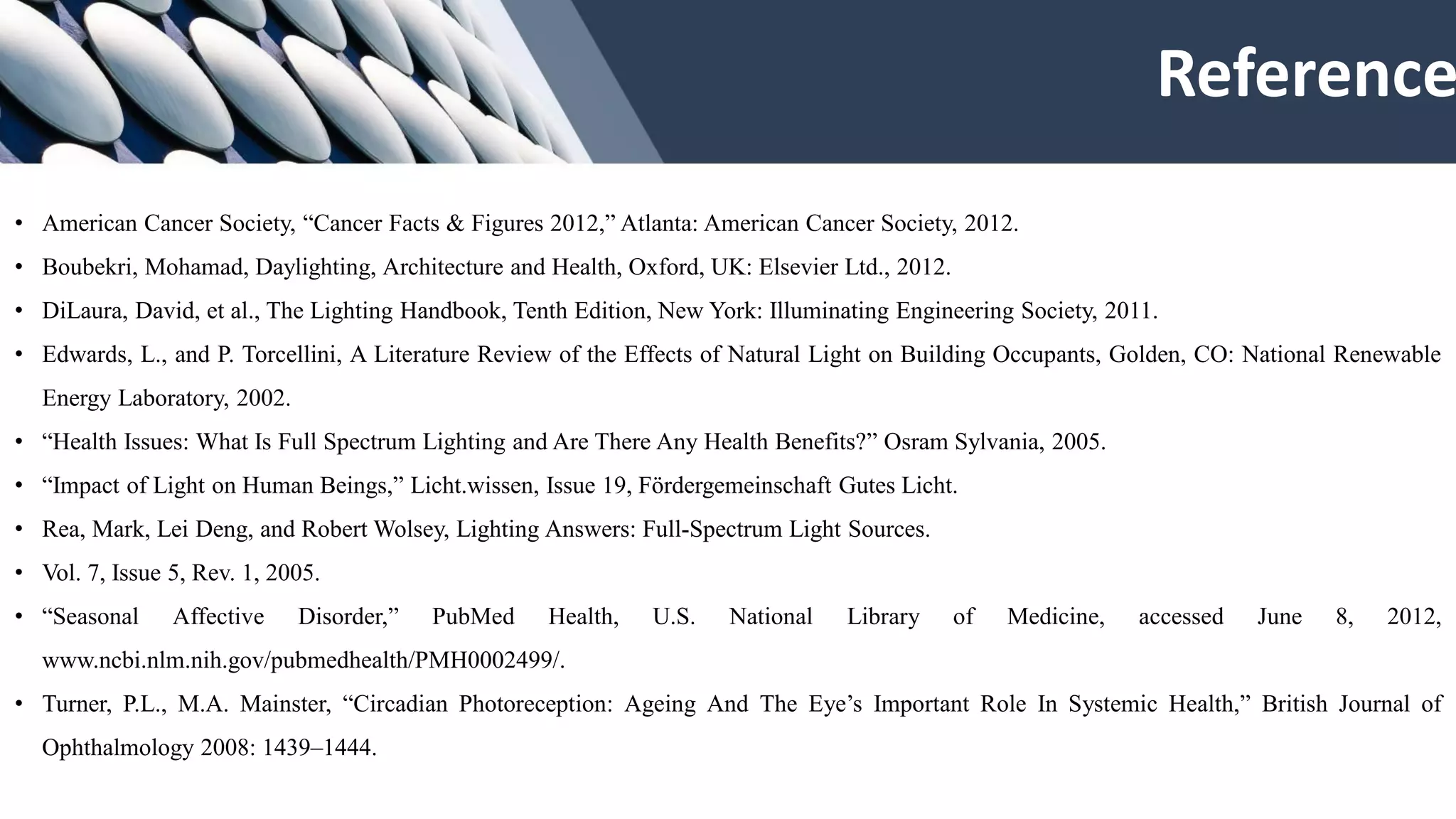 • American Cancer Society, “Cancer Facts & Figures 2012,” Atlanta: American Cancer Society, 2012.
• Boubekri, Mohamad, Daylighting, Architecture and Health, Oxford, UK: Elsevier Ltd., 2012.
• DiLaura, David, et al., The Lighting Handbook, Tenth Edition, New York: Illuminating Engineering Society, 2011.
• Edwards, L., and P. Torcellini, A Literature Review of the Effects of Natural Light on Building Occupants, Golden, CO: National Renewable
Energy Laboratory, 2002.
• “Health Issues: What Is Full Spectrum Lighting and Are There Any Health Benefits?” Osram Sylvania, 2005.
• “Impact of Light on Human Beings,” Licht.wissen, Issue 19, Fördergemeinschaft Gutes Licht.
• Rea, Mark, Lei Deng, and Robert Wolsey, Lighting Answers: Full-Spectrum Light Sources.
• Vol. 7, Issue 5, Rev. 1, 2005.
• “Seasonal Affective Disorder,” PubMed Health, U.S. National Library of Medicine, accessed June 8, 2012,
www.ncbi.nlm.nih.gov/pubmedhealth/PMH0002499/.
• Turner, P.L., M.A. Mainster, “Circadian Photoreception: Ageing And The Eye’s Important Role In Systemic Health,” British Journal of
Ophthalmology 2008: 1439–1444.
Reference
 