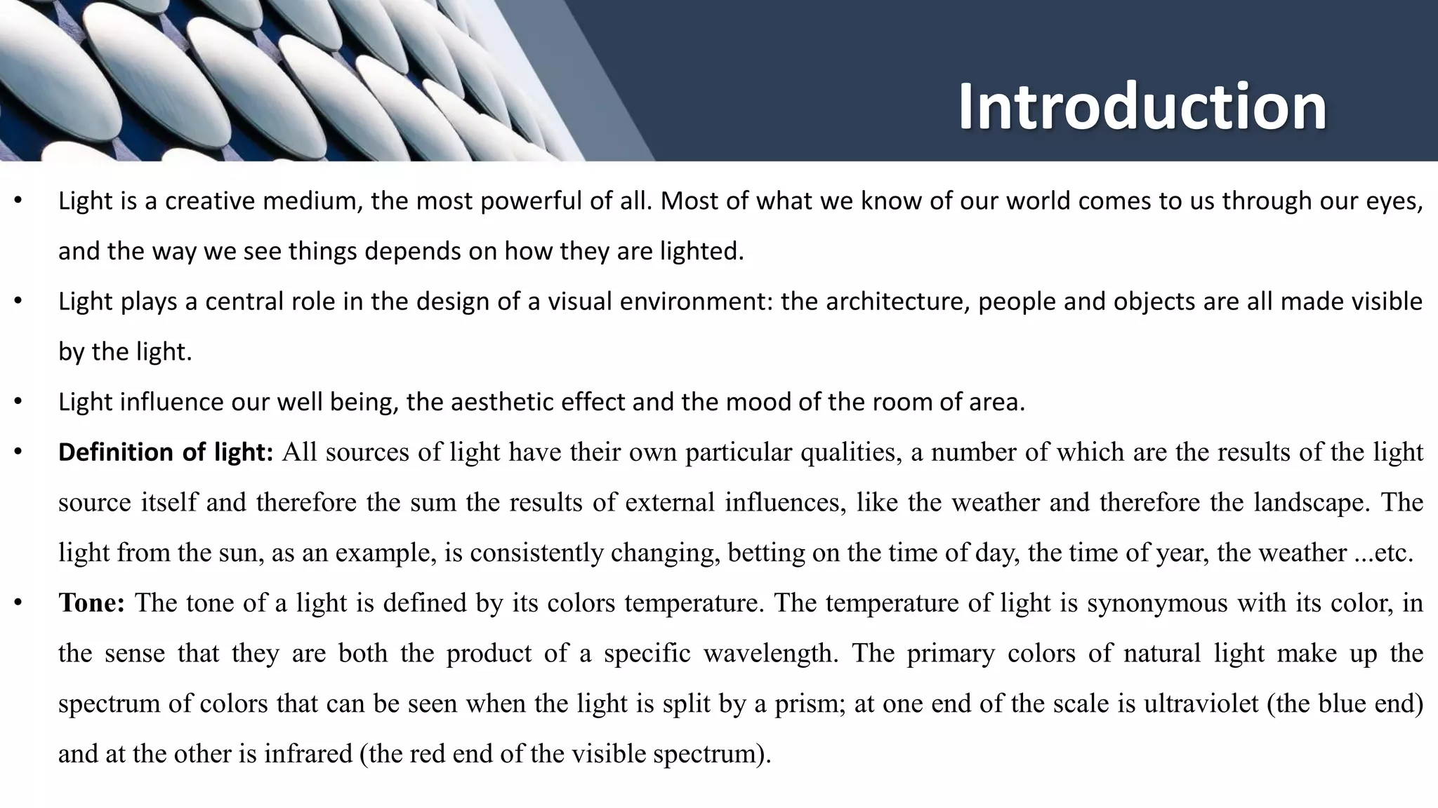 Introduction
• Light is a creative medium, the most powerful of all. Most of what we know of our world comes to us through our eyes,
and the way we see things depends on how they are lighted.
• Light plays a central role in the design of a visual environment: the architecture, people and objects are all made visible
by the light.
• Light influence our well being, the aesthetic effect and the mood of the room of area.
• Definition of light: All sources of light have their own particular qualities, a number of which are the results of the light
source itself and therefore the sum the results of external influences, like the weather and therefore the landscape. The
light from the sun, as an example, is consistently changing, betting on the time of day, the time of year, the weather ...etc.
• Tone: The tone of a light is defined by its colors temperature. The temperature of light is synonymous with its color, in
the sense that they are both the product of a specific wavelength. The primary colors of natural light make up the
spectrum of colors that can be seen when the light is split by a prism; at one end of the scale is ultraviolet (the blue end)
and at the other is infrared (the red end of the visible spectrum).
 