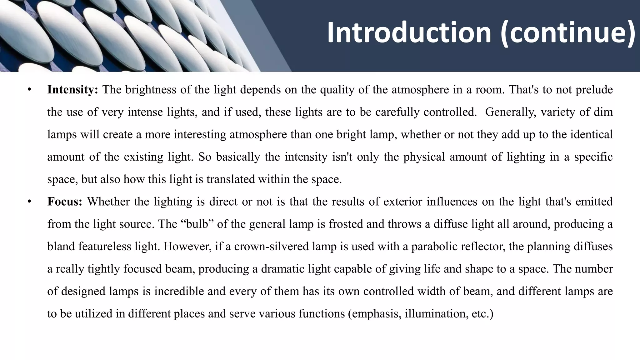 • Intensity: The brightness of the light depends on the quality of the atmosphere in a room. That's to not prelude
the use of very intense lights, and if used, these lights are to be carefully controlled. Generally, variety of dim
lamps will create a more interesting atmosphere than one bright lamp, whether or not they add up to the identical
amount of the existing light. So basically the intensity isn't only the physical amount of lighting in a specific
space, but also how this light is translated within the space.
• Focus: Whether the lighting is direct or not is that the results of exterior influences on the light that's emitted
from the light source. The “bulb” of the general lamp is frosted and throws a diffuse light all around, producing a
bland featureless light. However, if a crown-silvered lamp is used with a parabolic reflector, the planning diffuses
a really tightly focused beam, producing a dramatic light capable of giving life and shape to a space. The number
of designed lamps is incredible and every of them has its own controlled width of beam, and different lamps are
to be utilized in different places and serve various functions (emphasis, illumination, etc.)
Introduction (continue)
 