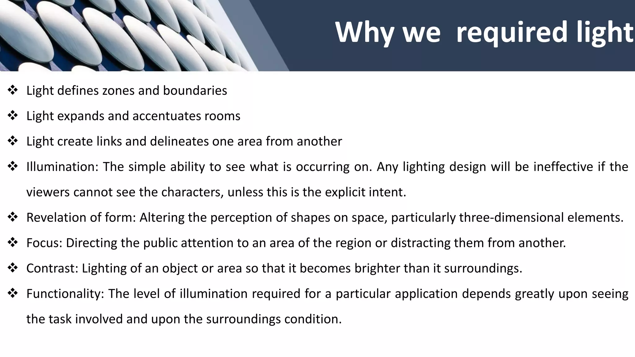 Why we required light
❖ Light defines zones and boundaries
❖ Light expands and accentuates rooms
❖ Light create links and delineates one area from another
❖ Illumination: The simple ability to see what is occurring on. Any lighting design will be ineffective if the
viewers cannot see the characters, unless this is the explicit intent.
❖ Revelation of form: Altering the perception of shapes on space, particularly three-dimensional elements.
❖ Focus: Directing the public attention to an area of the region or distracting them from another.
❖ Contrast: Lighting of an object or area so that it becomes brighter than it surroundings.
❖ Functionality: The level of illumination required for a particular application depends greatly upon seeing
the task involved and upon the surroundings condition.
 