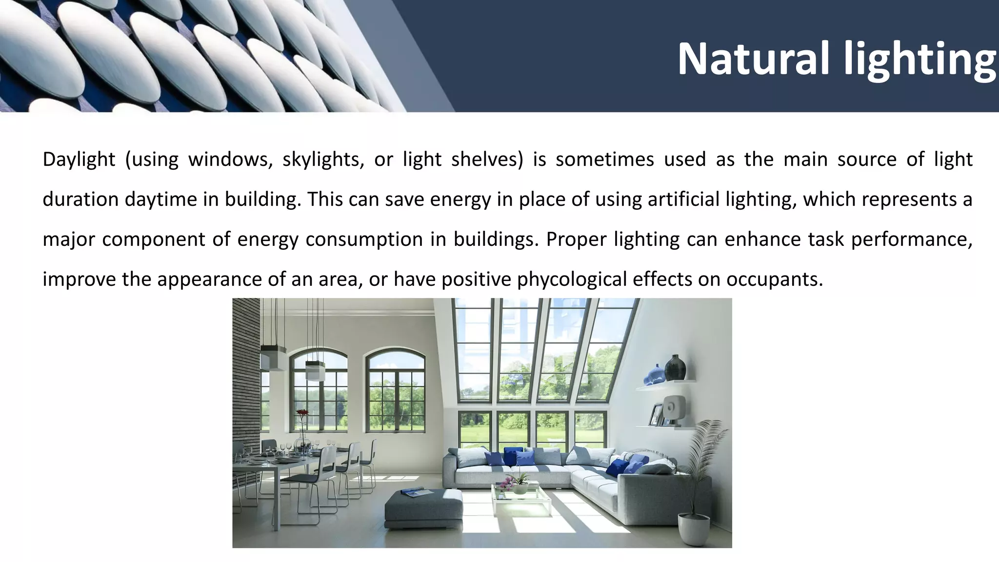 Daylight (using windows, skylights, or light shelves) is sometimes used as the main source of light
duration daytime in building. This can save energy in place of using artificial lighting, which represents a
major component of energy consumption in buildings. Proper lighting can enhance task performance,
improve the appearance of an area, or have positive phycological effects on occupants.
Natural lighting
 