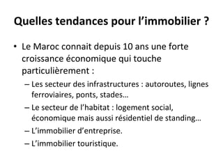 Quelles tendances pour l’immobilier ? Le Maroc connait depuis 10 ans une forte croissance économique qui touche particulièrement : Les secteur des infrastructures : autoroutes, lignes ferroviaires, ponts, stades…  Le secteur de l’habitat : logement social, économique mais aussi résidentiel de standing… L’immobilier d’entreprise. L’immobilier touristique.  