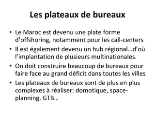 Les plateaux de bureaux Le Maroc est devenu une plate forme d’offshoring, notamment pour les call-centers Il est également devenu un hub régional…d’où l’implantation de plusieurs multinationales. On doit construire beaucoup de bureaux pour faire face au grand déficit dans toutes les villes  Les plateaux de bureaux sont de plus en plus complexes à réaliser: domotique, space-planning, GTB…  