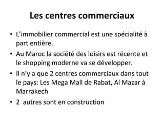 Les centres commerciaux L’immobilier commercial est une spécialité à part entière. Au Maroc la société des loisirs est récente et le shopping moderne va se développer. Il n’y a que 2 centres commerciaux dans tout le pays: Les Mega Mall de Rabat, Al Mazar à Marrakech  2  autres sont en construction 