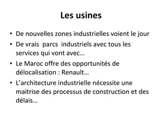 Les usines De nouvelles zones industrielles voient le jour De vrais  parcs  industriels avec tous les services qui vont avec… Le Maroc offre des opportunités de délocalisation : Renault… L’architecture industrielle nécessite une maitrise des processus de construction et des délais… 