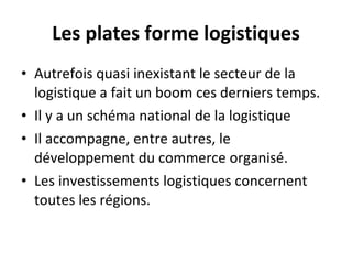 Les plates forme logistiques Autrefois quasi inexistant le secteur de la logistique a fait un boom ces derniers temps. Il y a un schéma national de la logistique Il accompagne, entre autres, le développement du commerce organisé. Les investissements logistiques concernent toutes les régions. 