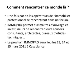 Comment rencontrer ce monde là ? Une fois par an les opérateurs de l’immobilier professionnel se rencontrent dans un forum. IMMOPRO permet aux maitres d’ouvrage et investisseurs de rencontrer leurs conseils, consultants, architectes, bureaux d’études techniques… Le prochain IMMOPRO aura lieu les 23, 24 et 15 mars 2011 à Casablanca  