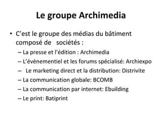 Le groupe Archimedia C’est le groupe des médias du bâtiment composé de  sociétés : La presse et l’édition : Archimedia L’évènementiel et les forums spécialisé: Archiexpo Le marketing direct et la distribution: Distrivite La communication globale: BCOMB La communication par internet: Ebuilding Le print: Batiprint 
