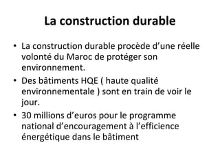 La construction durable La construction durable procède d’une réelle volonté du Maroc de protéger son environnement. Des bâtiments HQE ( haute qualité environnementale ) sont en train de voir le jour. 30 millions d’euros pour le programme national d’encouragement à l’efficience énergétique dans le bâtiment 