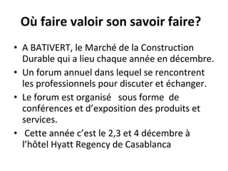 Où faire valoir son savoir faire?  A BATIVERT, le Marché de la Construction Durable qui a lieu chaque année en décembre. Un forum annuel dans lequel se rencontrent les professionnels pour discuter et échanger. Le forum est organisé  sous forme  de conférences et d’exposition des produits et services. Cette année c’est le 2,3 et 4 décembre à l’hôtel Hyatt Regency de Casablanca 