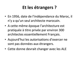 Et les étrangers ? En 1956, date de l’indépendance du Maroc, il n’y a qu’un seul architecte marocain. A cette même époque l’architecture est pratiquée à titre privée par environ 300 architectes essentiellement Français. Aujourd’hui les autorisations d’exercer ne sont pas données aux étrangers. Cette donne devrait changer avec les ALE  