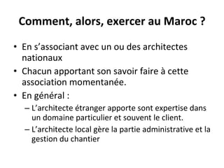 Comment, alors, exercer au Maroc ? En s’associant avec un ou des architectes nationaux Chacun apportant son savoir faire à cette association momentanée. En général : L’architecte étranger apporte sont expertise dans un domaine particulier et souvent le client. L’architecte local gère la partie administrative et la gestion du chantier 