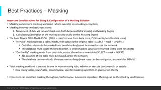 © 2019 Delphix. All Rights Reserved. Private and Confidential.
Best Practices – Masking
Important Considerations for Sizing & Configuration of a Masking Solution
• Masking consists of a masking workload, which executes in a masking ecosystem
• Masking involves two basic operations:
1. Movement of data via network back-and-forth between Data Store(s) and Masking Engine
2. Calculation/Generation of the masked values locally on the Masking Engine
• The basic flow is PULL-MASK-PUSH (PULL = read/retrieve from data store, PUSH=write/send to data store)
• “In-Place” masking reads a table, masks, then updates the original table (SELECT – mask – UPDATE)
• Only the columns to be masked (and possibly a key) need be moved across the network
• The database must locate the row to UPDATE when masked values are returned (extra work for DBMS)
• “On-the-Fly” masking reads from one table, masks, the writes a new table (SELECT – mask – INSERT)
• ALL columns of the table must be moved across the network
• The database can merely add the new row to a heap (new rows can be contiguous, less work for DBMS)
• Total masking workload is created by one or more masking Jobs, which can execute concurrently, or serially
• How many tables, rows/table, columns/row, specific masking algorithm, in-place or on-the-fly
• Ecosystem can constrain masking throughput/performance, balance is important. Masking can be throttled by send/receive.
 
