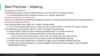 © 2019 Delphix. All Rights Reserved. Private and Confidential.
Best Practices – Masking
Masking Engine Configuration
a.Install Masking Engine in separate, dedicated VM (ie: not in same VM as Virtualization Engine)
a. Use Combined OVA version of software, however run in isolated, separate VM
CPU Resource Planning – per Masking Job
a.Plan for 1 to 2 CPU Cores per Masking Job (depends on specifics of masking workload & capacities of masking ecosystem)
Masking Job Configuration Settings
a.For virtualized tables to be masked, use “in-place” masking method
b. For un-virtualized tables/data sources, conduct analysis to choose method: “on-the-fly” or “in-place” masking
b.The following recommendations apply to “in-place” masking of virtualized tables
b. Configure ONE (1) Update Thread per Masking Job (Default value is 4; do NOT use Default)
c. Configure ONE (1) Stream per Masking Job (Default is 20; Do NOT use Default)
a. If you need to mask multiple objects concurrently, use multiple jobs, not multiple streams
d. For ANY column being masked which is also indexed, specific the DROP INDEXES check box
e. For ANY column being masked which is involved in a trigger, check the DISABLE TRIGGERS check box
f. For ANY column being masked with is involved in Integrity Constraints/Declarative Integrity, check the DISABLE
CONSTRAINTS check box
 