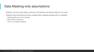 © 2019 Delphix. All Rights Reserved. Private and Confidential.
Data Masking-only assumptions
• Delphix will only mask data, customer will refresh and deliver data to non prod
• Delphix final architecture will be created after detailed assessment to validate:
– Database/file size to be masked
– Data refresh frequency
– Time to complete masking
 