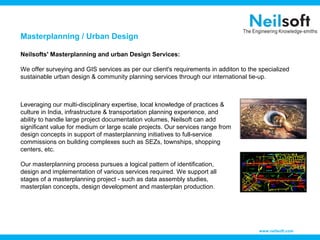 Masterplanning / Urban Design
Neilsofts' Masterplanning and urban Design Services:
We offer surveying and GIS services as per our client's requirements in additon to the specialized
sustainable urban design & community planning services through our international tie-up.

Leveraging our multi-disciplinary expertise, local knowledge of practices &
culture in India, infrastructure & transportation planning experience, and
ability to handle large project documentation volumes, Neilsoft can add
significant value for medium or large scale projects. Our services range from
design concepts in support of masterplanning initiatives to full-service
commissions on building complexes such as SEZs, townships, shopping
centers, etc.
Our masterplanning process pursues a logical pattern of identification,
design and implementation of various services required. We support all
stages of a masterplanning project - such as data assembly studies,
masterplan concepts, design development and masterplan production.

www.neilsoft.com

 
