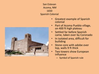 San EstevanAcoma, NM1650Spanish ColonialGreatest example of Spanish colonialPart of Acoma Pueblo village, on 400 ft high plateauSettled far before Spanish came, taken over by CoronadoIn isolated area, difficult for builidingStone core with adobe over top, walls 9 ft thickTwo towers show European influenceSymbol of Spanish rule