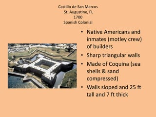 Castillo de San MarcosSt. Augustine, FL1700Spanish Colonial Native Americans and inmates (motley crew) of buildersSharp triangular wallsMade of Coquina (sea shells & sand compressed)Walls sloped and 25 ft tall and 7 ft thick