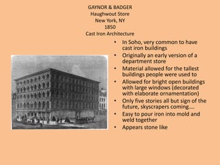 GAYNOR & BADGERHaughwout StoreNew York, NY1850Cast Iron ArchitectureIn Soho, very common to have cast iron buildingsOriginally an early version of a department storeMaterial allowed for the tallest buildings people were used toAllowed for bright open buildings with large windows (decorated with elaborate ornamentation)Only five stories all but sign of the future, skyscrapers coming….Easy to pour iron into mold and weld togetherAppears stone like