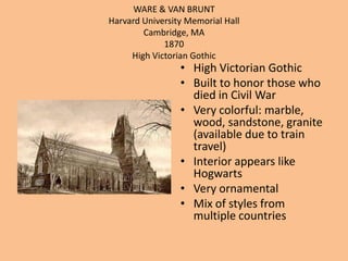 WARE & VAN BRUNTHarvard University Memorial HallCambridge, MA1870 High Victorian GothicHigh Victorian GothicBuilt to honor those who died in Civil WarVery colorful: marble, wood, sandstone, granite (available due to train travel) Interior appears like HogwartsVery ornamentalMix of styles from multiple countries