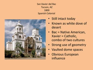 San Xavier del BacTucson, AZ 1800Spanish ColonialStill intact todayKnown as white dove of desert Bac = Native American, Xavier = Catholic, combo of two culturesStrong use of geometryVaulted dome spacesObvious European influence