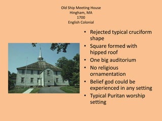 Old Ship Meeting HouseHingham, MA1700English ColonialRejected typical cruciform shapeSquare formed with hipped roofOne big auditoriumNo religious ornamentationBelief god could be experienced in any settingTypical Puritan worship setting 