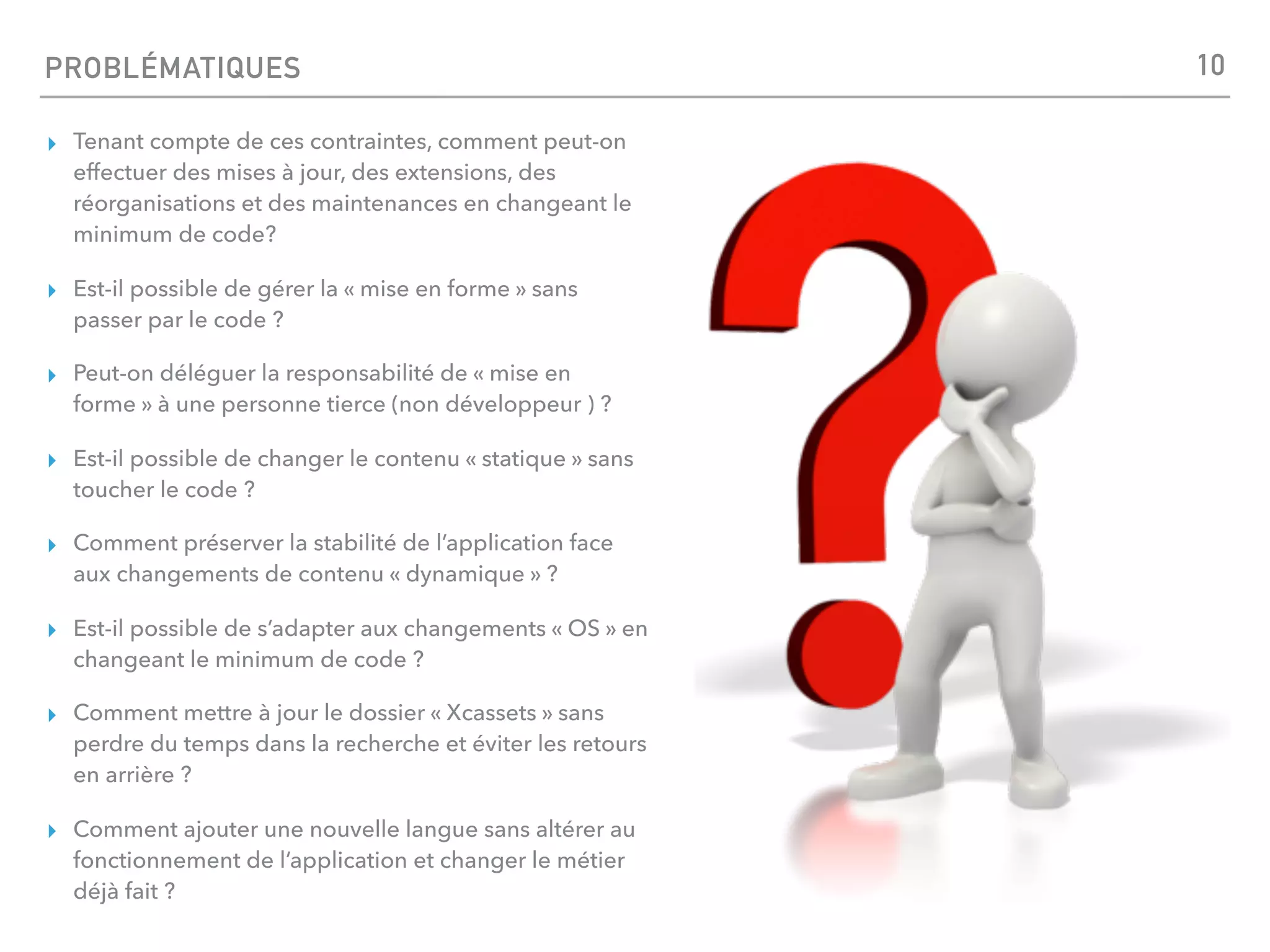 PROBLÉMATIQUES
▸ Tenant compte de ces contraintes, comment peut-on
effectuer des mises à jour, des extensions, des
réorganisations et des maintenances en changeant le
minimum de code?
▸ Est-il possible de gérer la « mise en forme » sans
passer par le code ?
▸ Peut-on déléguer la responsabilité de « mise en
forme » à une personne tierce (non développeur ) ?
▸ Est-il possible de changer le contenu « statique » sans
toucher le code ? 
▸ Comment préserver la stabilité de l’application face
aux changements de contenu « dynamique » ?
▸ Est-il possible de s’adapter aux changements « OS » en
changeant le minimum de code ?
▸ Comment mettre à jour le dossier « Xcassets » sans
perdre du temps dans la recherche et éviter les retours
en arrière ?
▸ Comment ajouter une nouvelle langue sans altérer au
fonctionnement de l’application et changer le métier
déjà fait ?
10
 